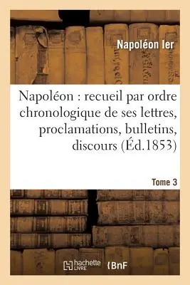 Napolon: Recueil Par Ordre Chronologique de Ses Lettres, Proclamations, Bulletins, Tome 3: Discours Sur Les Matires Civiles Et Politiques, Etc., For