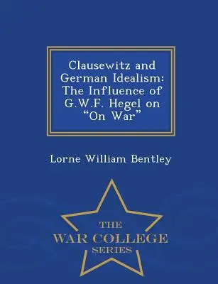 Clausewitz und der deutsche Idealismus: Der Einfluss von G.W.F. Hegel auf den Krieg - War College Series - Clausewitz and German Idealism: The Influence of G.W.F. Hegel on on War - War College Series