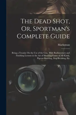 The Dead Shot, Or, Sportman's Complete Guide: Eine Abhandlung über den Gebrauch des Gewehrs, mit rudimentären und abschließenden Lektionen in der Kunst des Schießens Ga - The Dead Shot, Or, Sportman's Complete Guide: Being a Treatise On the Use of the Gun, With Rudimentary and Finishing Lessons in the Art of Shooting Ga