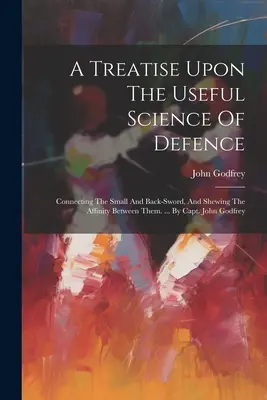 Eine Abhandlung über die nützliche Wissenschaft der Verteidigung: Das kleine und das Rückenschwert verbindend, und die Verwandtschaft zwischen ihnen zeigend. ... Von Kapitän John Godfrey - A Treatise Upon The Useful Science Of Defence: Connecting The Small And Back-sword, And Shewing The Affinity Between Them. ... By Capt. John Godfrey