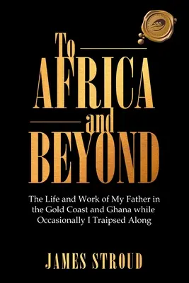 Nach Afrika und darüber hinaus: Das Leben und die Arbeit meines Vaters an der Goldküste und in Ghana Gelegentlich reiste ich mit - To Africa and Beyond: The Life and Work of My Father in the Gold Coast and Ghana While Occasionally I Traipsed Along