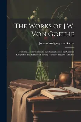 Die Werke von J.W. Von Goethe: Wilhelm Meisters Reisen. die Erholungen der deutschen Emigranten. die Leiden des jungen Werther. Wahlverwandtschaften - The Works of J.W. Von Goethe: Wilhelm Meister's Travels. the Recreations of the German Emigrants. the Sorrows of Young Werther. Elective Affinities