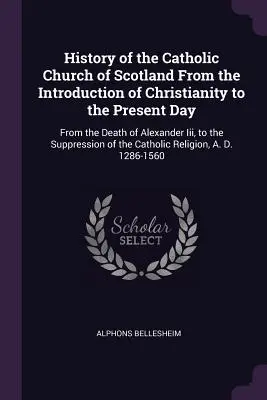 Geschichte der katholischen Kirche von Schottland von der Einführung des Christentums bis zum heutigen Tag: Vom Tod Alexanders Iii. bis zur Unterdrückung - History of the Catholic Church of Scotland From the Introduction of Christianity to the Present Day: From the Death of Alexander Iii, to the Suppressi