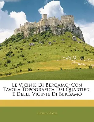 Die Vicinie von Bergamo: Con Tavola Topografica Dei Quartieri E Delle Vicinie Di Bergamo - Le Vicinie Di Bergamo: Con Tavola Topografica Dei Quartieri E Delle Vicinie Di Bergamo