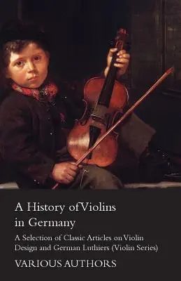 Eine Geschichte der Geigen in Deutschland - Eine Auswahl klassischer Artikel über den Geigenbau und deutsche Geigenbauer (Violin Series) - A History of Violins in Germany - A Selection of Classic Articles on Violin Design and German Luthiers (Violin Series)