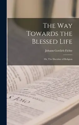 Der Weg zum seligen Leben; oder: Die Lehre von der Religion - The Way Towards the Blessed Life; or, The Doctrine of Religion