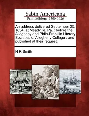 An Address Delivered September 25, 1834, in Meadville, Pa.: Before the Allegheny and Philo-Franklin Literary Societies of Allegheny College: Und Publi - An Address Delivered September 25, 1834, at Meadville, Pa.: Before the Allegheny and Philo-Franklin Literary Societies of Allegheny College: And Publi