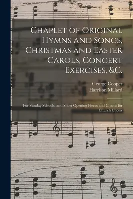 Chaplet of Original Hymns and Songs, Christmas and Easter Carols, Concert Exercises, &c.: for Sunday Schools, and Short Opening Pieces and Chants for