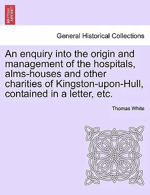 Eine Untersuchung über den Ursprung und die Verwaltung der Krankenhäuser, Armenhäuser und anderen Wohltätigkeitseinrichtungen von Kingston-Upon-Hull, enthalten in einem Brief, etc. - An Enquiry Into the Origin and Management of the Hospitals, Alms-Houses and Other Charities of Kingston-Upon-Hull, Contained in a Letter, Etc.