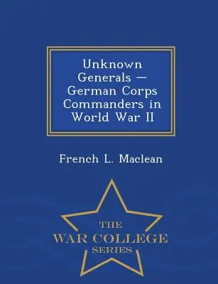 Unbekannte Generäle - Deutsche Korpskommandeure im Zweiten Weltkrieg - War College Series - Unknown Generals - German Corps Commanders in World War II - War College Series