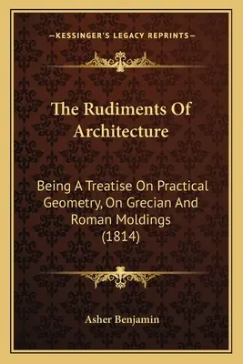 The Rudiments Of Architecture: A Treatise On Practical Geometry, On Grecian And Roman Moldings (1814) - The Rudiments Of Architecture: Being A Treatise On Practical Geometry, On Grecian And Roman Moldings (1814)