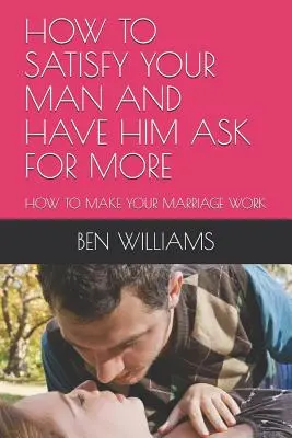 Wie Sie Ihren Mann befriedigen und ihn nach mehr fragen lassen: Wie Sie Ihre Ehe zum Laufen bringen - How to Satisfy Your Man and Have Him Ask for More: How to Make Your Marriage Work