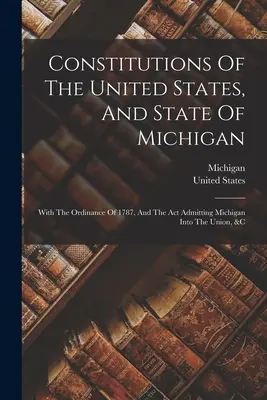 Die Verfassungen der Vereinigten Staaten und des Staates Michigan: Mit der Verordnung von 1787 und dem Gesetz über die Aufnahme Michigans in die Union usw. - Constitutions Of The United States, And State Of Michigan: With The Ordinance Of 1787, And The Act Admitting Michigan Into The Union, &c