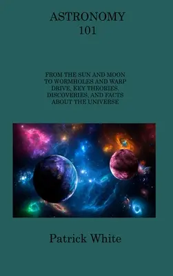 Astronomie 101: Von Sonne und Mond bis zu Wurmlöchern und Warp-Antrieb, wichtige Theorien, Entdeckungen und Fakten über das Universum - Astronomy 101: From the Sun and Moon to Wormholes and Warp Drive, Key Theories, Discoveries, and Facts about the Universe