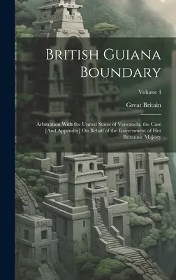 British Guiana Boundary: Arbitration With the United States of Venezuela. the Case [And Appendix] On Behalf of the Government of Her Britannic