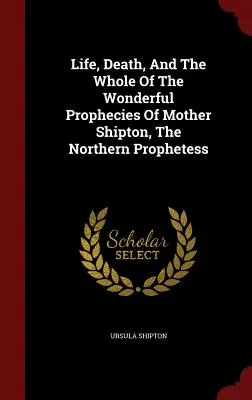 Leben, Tod und die Gesamtheit der wunderbaren Prophezeiungen von Mutter Shipton, der Prophetin des Nordens - Life, Death, And The Whole Of The Wonderful Prophecies Of Mother Shipton, The Northern Prophetess