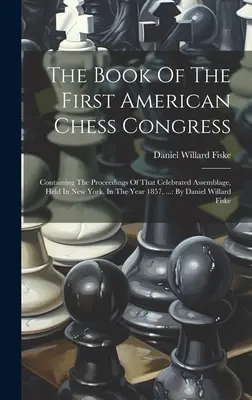 The Book Of The First American Chess Congress: Das Buch des Ersten Amerikanischen Schachkongresses: Mit den Protokollen dieser gefeierten Versammlung, die in New York im Jahre 1857 abgehalten wurde, ...: Von D - The Book Of The First American Chess Congress: Containing The Proceedings Of That Celebrated Assemblage, Held In New York, In The Year 1857, ...: By D