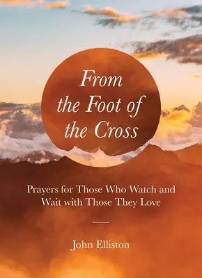 Vom Fuß des Kreuzes aus: Gebete für diejenigen, die mit ihren Lieben wachen und warten - From the Foot of the Cross: Prayers for Those Who Watch and Wait with Those They Love