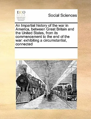 Eine unparteiische Geschichte des Krieges in Amerika, zwischen Großbritannien und den Vereinigten Staaten, von seinem Beginn bis zum Ende des Krieges: Mit einem Cir - An Impartial History of the War in America, Between Great Britain and the United States, from Its Commencement to the End of the War: Exhibiting a Cir