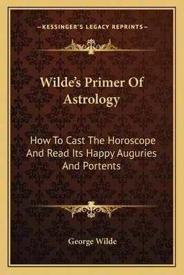 Wilde's Primer of Astrology: Wie man das Horoskop wirft und seine glücklichen Vorhersagen und Vorzeichen liest - Wilde's Primer Of Astrology: How To Cast The Horoscope And Read Its Happy Auguries And Portents
