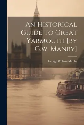 Ein historischer Führer zu Great Yarmouth [von G.w. Manby] - An Historical Guide To Great Yarmouth [by G.w. Manby]