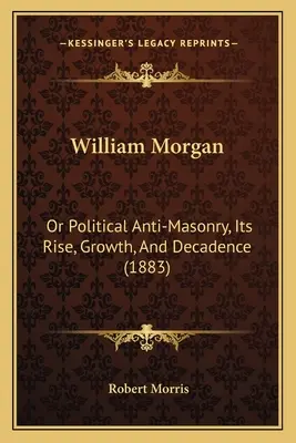 William Morgan: Oder die politische Anti-Freimaurerei, ihr Aufstieg, ihr Wachstum und ihre Dekadenz (1883) - William Morgan: Or Political Anti-Masonry, Its Rise, Growth, And Decadence (1883)