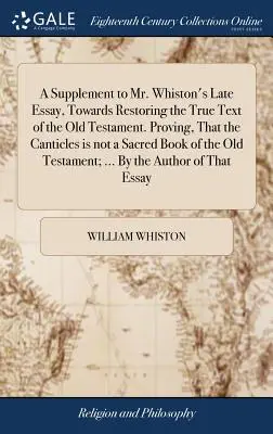 A Supplement to Mr. Whiston's Late Essay, Towards Restoring the True Text of the Old Testament. Proving, That the Canticles is not a Sacred Book of th