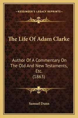 Das Leben von Adam Clarke: Autor eines Kommentars zum Alten und Neuen Testament, etc. (1863) - The Life Of Adam Clarke: Author Of A Commentary On The Old And New Testaments, Etc. (1863)