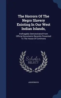 Die Schrecken der Negersklaverei auf unseren westindischen Inseln: Unwiderlegbar bewiesen durch offizielle Dokumente, die kürzlich dem Hou vorgelegt wurden - The Horrors Of The Negro Slavery Existing In Our West Indian Islands,: Irrefragably Demonstrated From Official Documents Recently Presented To The Hou