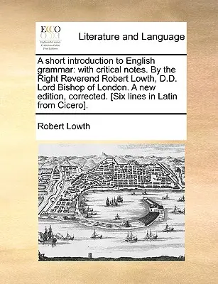 A Short Introduction to English Grammar: With Critical Notes. by the Right Reverend Robert Lowth, D.D. Lord Bishop of London. a New Edition, Corrected