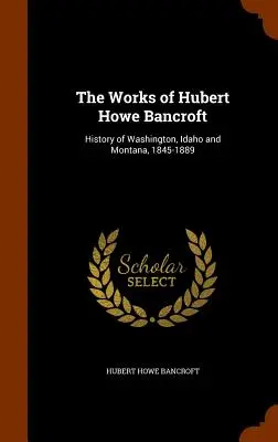 Die Werke von Hubert Howe Bancroft: Geschichte von Washington, Idaho und Montana, 1845-1889 - The Works of Hubert Howe Bancroft: History of Washington, Idaho and Montana, 1845-1889