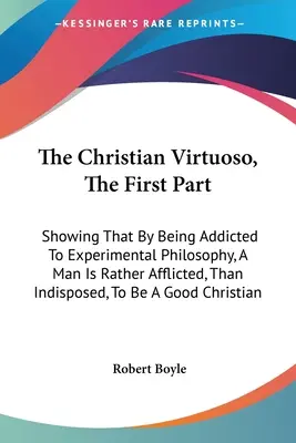 Der christliche Virtuose, der erste Teil: Der christliche Virtuose, Erster Teil: Wie der Mensch durch seine Abhängigkeit von der Experimentalphilosophie eher geplagt als indisponiert wird, um ein - The Christian Virtuoso, The First Part: Showing That By Being Addicted To Experimental Philosophy, A Man Is Rather Afflicted, Than Indisposed, To Be A