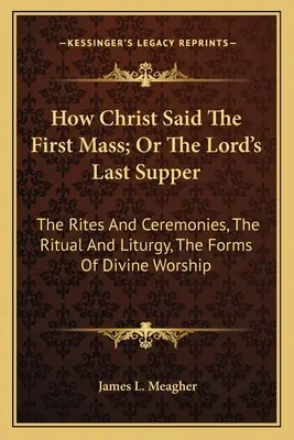 Wie Christus die erste Messe gehalten hat; oder Das letzte Abendmahl des Herrn: Die Riten und Zeremonien, Das Ritual und die Liturgie, Die Formen der göttlichen Anbetung - How Christ Said The First Mass; Or The Lord's Last Supper: The Rites And Ceremonies, The Ritual And Liturgy, The Forms Of Divine Worship