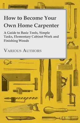 Wie Sie Ihr eigener Schreiner werden - Ein Leitfaden für grundlegende Werkzeuge, einfache Aufgaben, elementare Schreinerarbeiten und die Verarbeitung von Holz - How to Become Your Own Home Carpenter - A Guide to Basic Tools, Simple Tasks, Elementary Cabinet Work and Finishing Woods