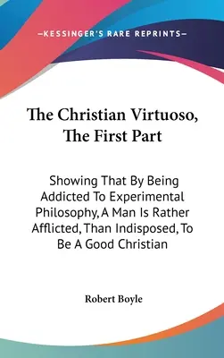 Der christliche Virtuose, der erste Teil: Der christliche Virtuose, der erste Teil, der zeigt, dass der Mensch durch seine Abhängigkeit von der experimentellen Philosophie eher geplagt wird, als dass er untauglich ist, ein - The Christian Virtuoso, The First Part: Showing That By Being Addicted To Experimental Philosophy, A Man Is Rather Afflicted, Than Indisposed, To Be A