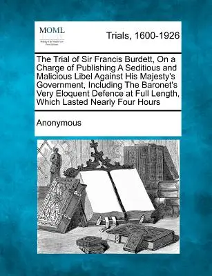 Der Prozess gegen Sir Francis Burdett, angeklagt wegen Veröffentlichung einer aufrührerischen und böswilligen Verleumdung gegen die Regierung Seiner Majestät, einschließlich des Baronet's - The Trial of Sir Francis Burdett, on a Charge of Publishing a Seditious and Malicious Libel Against His Majesty's Government, Including the Baronet's