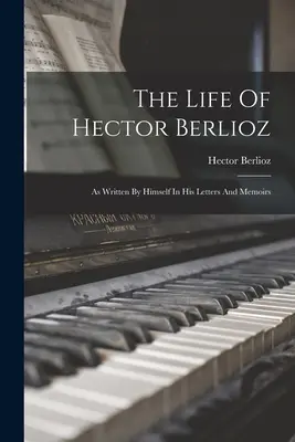 Das Leben von Hector Berlioz: Wie von ihm selbst in seinen Briefen und Memoiren geschrieben - The Life Of Hector Berlioz: As Written By Himself In His Letters And Memoirs