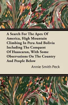 Auf der Suche nach dem Scheitelpunkt Amerikas, Hochgebirgskletterei in Peru und Bolivien einschließlich der Eroberung des Huascaran, mit einigen Beobachtungen über das Land - A Search For The Apex Of America, High Mountain Climbing In Peru And Bolivia Including The Conquest Of Huascaran, With Some Observations On The Countr