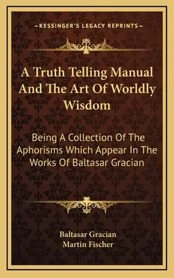 A Truth Telling Manual And The Art Of Worldly Wisdom: Eine Sammlung der Aphorismen, die in den Werken von Baltasar Gracian vorkommen - A Truth Telling Manual And The Art Of Worldly Wisdom: Being A Collection Of The Aphorisms Which Appear In The Works Of Baltasar Gracian