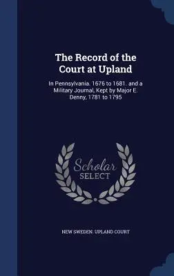 Das Protokoll des Gerichts in Upland: In Pennsylvania. 1676 bis 1681. und ein militärisches Tagebuch, geführt von Major E. Denny, 1781 bis 1795 - The Record of the Court at Upland: In Pennsylvania. 1676 to 1681. and a Military Journal, Kept by Major E. Denny, 1781 to 1795