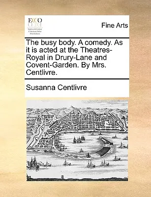 The Busy Body. a Comedy. as It Is Acted at the Theatres-Royal in Drury-Lane and Covent-Garden. by Mrs. Centlivre.