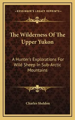 Die Wildnis des oberen Yukon: Die Erkundungen eines Jägers nach wilden Schafen in den subarktischen Bergen - The Wilderness Of The Upper Yukon: A Hunter's Explorations For Wild Sheep In Sub-Arctic Mountains