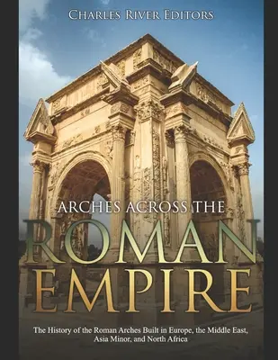 Bögen im Römischen Reich: Die Geschichte der römischen Bögen in Europa, dem Nahen Osten, Kleinasien und Nordafrika - Arches across the Roman Empire: The History of the Roman Arches Built in Europe, the Middle East, Asia Minor, and North Africa