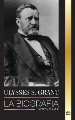 Ulysses S. Grant: La biografa del hroe de la Repblica Americana que rescat a una frgil Unin de la Confederacin durante la Guerra