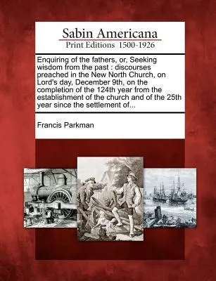 Nach den Vätern fragen, oder: Die Weisheit der Vergangenheit suchen: Reden, gehalten in der New North Church, am Tag des Herrn, dem 9. Dezember, zur Vollendung des - Enquiring of the Fathers, Or, Seeking Wisdom from the Past: Discourses Preached in the New North Church, on Lord's Day, December 9th, on the Completio