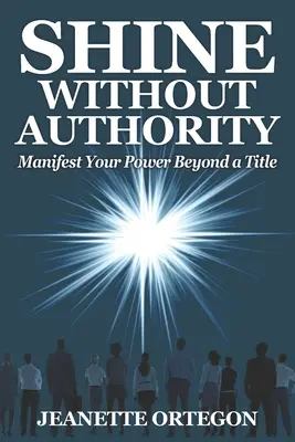 Shine Without Authority: Manifestieren Sie Ihre Macht jenseits eines Titels - Shine Without Authority: Manifest your power beyond a title