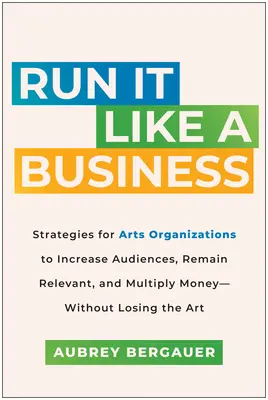 Führen Sie es wie ein Unternehmen: Strategien für Kunstorganisationen, um ihr Publikum zu vergrößern, relevant zu bleiben und Geld zu vermehren - ohne dabei die Kunst zu verlieren - Run It Like a Business: Strategies for Arts Organizations to Increase Audiences, Remain Relevant, and Multiply Money--Without Losing the Art