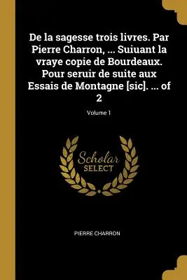 De la sagesse trois livres. Par Pierre Charron, ... Suiuant la vraye copie de Bourdeaux. Pour seruir de suite aux Essais de Montagne [sic]. ... von 2; - De la sagesse trois livres. Par Pierre Charron, ... Suiuant la vraye copie de Bourdeaux. Pour seruir de suite aux Essais de Montagne [sic]. ... of 2;